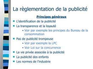 La règlementation de la publicité
                     Principes généraux
   L’identification de la publicité
   La transparence et la loyauté
         • Voir par exemple les principes du Bureau de la
           consommation
   Pas de publicité trompeuse
        • Voir par exemple la LPC
        • Voir Loi sur la concurrence
   La vie privée associée à la publicité
   La publicité des enfants
   Les normes de l’industrie
 