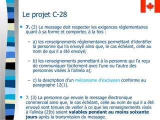 Le projet C-28
   7. (2) Le message doit respecter les exigences réglementaires
    quant à sa forme et comporter, à la fois :

     – a) les renseignements réglementaires permettant d’identifier
       la personne qui l’a envoyé ainsi que, le cas échéant, celle au
       nom de qui il a été envoyé;

     – b) les renseignements permettant à la personne qui l’a reçu
       de communiquer facilement avec l’une ou l’autre des
       personnes visées à l’alinéa a);

     – c) la description d’un mécanisme d’exclusion conforme au
       paragraphe 12(1).

   7. (3) La personne qui envoie le message électronique
    commercial ainsi que, le cas échéant, celle au nom de qui il a été
    envoyé sont tenues de veiller à ce que les renseignements visés
    à l’alinéa (2)b) soient valables pendant au moins soixante
    jours après la transmission du message.
 