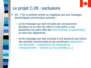 Le projet C-28 - exclusions
   Art. 7 (5) Le présent article ne s’applique pas aux messages
    électroniques commerciaux suivants :

     – a) les messages qui sont envoyés par une personne
       physique ou au nom de celle-ci à une autre, si ces
       personnes ont entre elles des liens familiaux ou personnels,
       au sens des règlements;

     – b) les messages qui sont envoyés à une personne qui exerce
       des activités commerciales et qui constituent uniquement
       une demande — notamment une demande de
       renseignements — portant sur ces activités; (…)
 