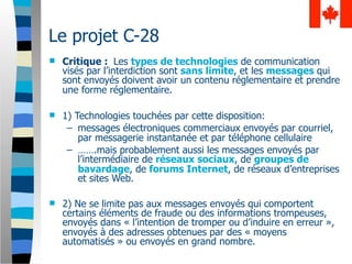 Le projet C-28
   Critique : Les types de technologies de communication
    visés par l’interdiction sont sans limite, et les messages qui
    sont envoyés doivent avoir un contenu réglementaire et prendre
    une forme réglementaire.

   1) Technologies touchées par cette disposition:
     – messages électroniques commerciaux envoyés par courriel,
        par messagerie instantanée et par téléphone cellulaire
     – …….mais probablement aussi les messages envoyés par
        l’intermédiaire de réseaux sociaux, de groupes de
        bavardage, de forums Internet, de réseaux d’entreprises
        et sites Web.

   2) Ne se limite pas aux messages envoyés qui comportent
    certains éléments de fraude ou des informations trompeuses,
    envoyés dans « l’intention de tromper ou d’induire en erreur »,
    envoyés à des adresses obtenues par des « moyens
    automatisés » ou envoyés en grand nombre.
 