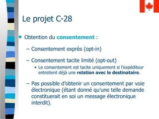 Le projet C-28

   Obtention du consentement :

     – Consentement exprès (opt-in)

     – Consentement tacite limité (opt-out)
        • Le consentement est tacite uniquement si l’expéditeur
          entretient déjà une relation avec le destinataire.

     – Pas possible d’obtenir un consentement par voie
       électronique (étant donné qu’une telle demande
       constituerait en soi un message électronique
       interdit).
 