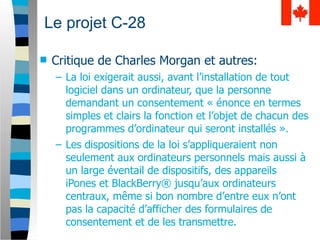 Le projet C-28

   Critique de Charles Morgan et autres:
    – La loi exigerait aussi, avant l’installation de tout
      logiciel dans un ordinateur, que la personne
      demandant un consentement « énonce en termes
      simples et clairs la fonction et l’objet de chacun des
      programmes d’ordinateur qui seront installés ».
    – Les dispositions de la loi s’appliqueraient non
      seulement aux ordinateurs personnels mais aussi à
      un large éventail de dispositifs, des appareils
      iPones et BlackBerry® jusqu’aux ordinateurs
      centraux, même si bon nombre d’entre eux n’ont
      pas la capacité d’afficher des formulaires de
      consentement et de les transmettre.
 