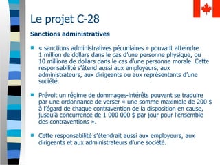 Le projet C-28
Sanctions administratives

   « sanctions administratives pécuniaires » pouvant atteindre
    1 million de dollars dans le cas d’une personne physique, ou
    10 millions de dollars dans le cas d’une personne morale. Cette
    responsabilité s’étend aussi aux employeurs, aux
    administrateurs, aux dirigeants ou aux représentants d’une
    société.

   Prévoit un régime de dommages-intérêts pouvant se traduire
    par une ordonnance de verser « une somme maximale de 200 $
    à l’égard de chaque contravention de la disposition en cause,
    jusqu’à concurrence de 1 000 000 $ par jour pour l’ensemble
    des contraventions ».

   Cette responsabilité s’étendrait aussi aux employeurs, aux
    dirigeants et aux administrateurs d’une société.
 