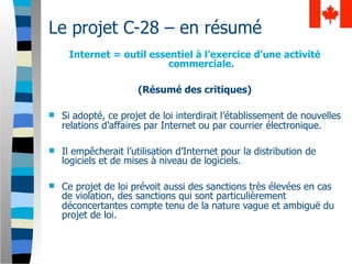 Le projet C-28 – en résumé
     Internet = outil essentiel à l’exercice d’une activité
                          commerciale.

                      (Résumé des critiques)

   Si adopté, ce projet de loi interdirait l’établissement de nouvelles
    relations d’affaires par Internet ou par courrier électronique.

   Il empêcherait l’utilisation d’Internet pour la distribution de
    logiciels et de mises à niveau de logiciels.

   Ce projet de loi prévoit aussi des sanctions très élevées en cas
    de violation, des sanctions qui sont particulièrement
    déconcertantes compte tenu de la nature vague et ambiguë du
    projet de loi.
 