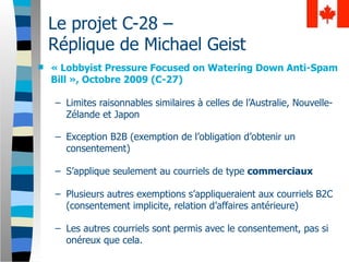 Le projet C-28 –
    Réplique de Michael Geist
   « Lobbyist Pressure Focused on Watering Down Anti-Spam
    Bill », Octobre 2009 (C-27)

    – Limites raisonnables similaires à celles de l’Australie, Nouvelle-
      Zélande et Japon

    – Exception B2B (exemption de l’obligation d’obtenir un
      consentement)

    – S’applique seulement au courriels de type commerciaux

    – Plusieurs autres exemptions s’appliqueraient aux courriels B2C
      (consentement implicite, relation d’affaires antérieure)

    – Les autres courriels sont permis avec le consentement, pas si
      onéreux que cela.
 
