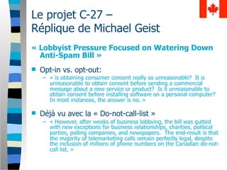 Le projet C-27 –
Réplique de Michael Geist
« Lobbyist Pressure Focused on Watering Down
  Anti-Spam Bill »
   Opt-in vs. opt-out:
    – « is obtaining consumer consent really so unreasonable? It is
      unreasonable to obtain consent before sending a commercial
      message about a new service or product? Is it unreasonable to
      obtain consent before installing software on a personal computer?
      In most instances, the answer is no. »

   Déjà vu avec la « Do-not-call-list »
    – « However, after weeks of business lobbying, the bill was gutted
      with new exceptions for business relationships, charities, political
      parties, polling companies, and newspapers. The end-result is that
      the majority of telemarketing calls remain perfectly legal, despite
      the inclusion of millions of phone numbers on the Canadian do-not-
      call list. »
 