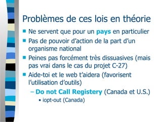 Problèmes de ces lois en théorie
   Ne servent que pour un pays en particulier
   Pas de pouvoir d’action de la part d’un
    organisme national
   Peines pas forcément très dissuasives (mais
    pas vrai dans le cas du projet C-27)
   Aide-toi et le web t’aidera (favorisent
    l’utilisation d’outils)
     – Do not Call Registery (Canada et U.S.)
       • iopt-out (Canada)
 