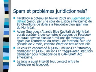Spam et problèmes juridictionnels?
   Facebook a obtenu en février 2009 un jugement par
    défaut (rendu par une cour de justice américaine) de
    $873-millions de dollars à l’encontre d’un spammer
    de Montréal.
   Adam Guerbuez (Atlantis Blue Capital) de Montréal
    aurait accéder à des comptes d’usagers de Facebook
    et aurait envoyé plus de 4 millions de messages
    spam par l’entremise du réseau de facebook sur une
    période de 2 mois, certains étant de nature sexuelle.
   La cour l’a condamné à $436.6 millions en “statutory
    damages” et $436.6 millions en “aggravated statutory
    damages” pour violations de la CAN-SPAM Act
    américaine.
   Le juge a aussi interdit tout contact entre le
    défendeur et facebook.
 