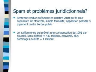 Spam et problèmes juridictionnels?
   Sentence rendue exécutoire en octobre 2010 par la cour
    supérieure de Montréal, simple formalité, opposition possible si
    jugement contre l’ordre public


   Loi californienne qui prévoit une compensation de 100$ par
    pourriel, sans plafond = 430 millions, convertis, plus
    dommages punitifs = 1 milliard
 