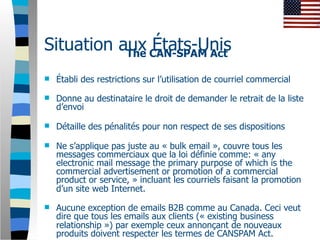 Situation aux CAN-SPAM Act
           The
               États-Unis
   Établi des restrictions sur l’utilisation de courriel commercial

   Donne au destinataire le droit de demander le retrait de la liste
    d’envoi

   Détaille des pénalités pour non respect de ses dispositions

   Ne s’applique pas juste au « bulk email », couvre tous les
    messages commerciaux que la loi définie comme: « any
    electronic mail message the primary purpose of which is the
    commercial advertisement or promotion of a commercial
    product or service, » incluant les courriels faisant la promotion
    d’un site web Internet.

   Aucune exception de emails B2B comme au Canada. Ceci veut
    dire que tous les emails aux clients (« existing business
    relationship ») par exemple ceux annonçant de nouveaux
    produits doivent respecter les termes de CANSPAM Act.
 