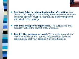    Don’t use false or misleading header information. Your
    “From,” “To,” “Reply-To,” and routing information (domain name
    and email address) must be accurate and identify the person
    who initiated the message.

   Don’t use deceptive subject lines. The subject line must
    accurately reflect the content of the message.

   Identify the message as an ad. The law gives you a lot of
    leeway in how to do this, but you must disclose clearly and
    conspicuously that your message is an advertisement.
 