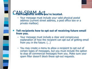 CAN-SPAM Act located.
Tell recipients where you’re
     – Your message must include your valid physical postal
       address (current street address, a post office box or a
       private mailbox)

   Tell recipients how to opt out of receiving future email
    from you.
     – Your message must include a clear and conspicuous
       explanation of how the recipient can opt out of getting email
       from you in the future. (…)

     – You may create a menu to allow a recipient to opt out of
       certain types of messages, but you must include the option
       to stop all commercial messages from you. Make sure your
       spam filter doesn’t block these opt-out requests.
 