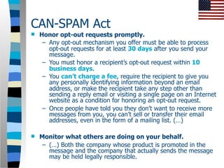 CAN-SPAM Act
   Honor opt-out requests promptly.
     – Any opt-out mechanism you offer must be able to process
       opt-out requests for at least 30 days after you send your
       message.
     – You must honor a recipient’s opt-out request within 10
       business days.
     – You can’t charge a fee, require the recipient to give you
       any personally identifying information beyond an email
       address, or make the recipient take any step other than
       sending a reply email or visiting a single page on an Internet
       website as a condition for honoring an opt-out request.
     – Once people have told you they don’t want to receive more
       messages from you, you can’t sell or transfer their email
       addresses, even in the form of a mailing list. (…)

   Monitor what others are doing on your behalf.
     – (…) Both the company whose product is promoted in the
       message and the company that actually sends the message
       may be held legally responsible.
 