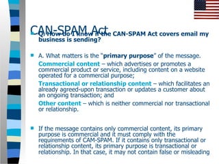 CAN-SPAM Act CAN-SPAM Act covers email my
Q. How do I know if the
    business is sending?

   A. What matters is the “primary purpose” of the message.
    Commercial content – which advertises or promotes a
    commercial product or service, including content on a website
    operated for a commercial purpose;
    Transactional or relationship content – which facilitates an
    already agreed-upon transaction or updates a customer about
    an ongoing transaction; and
    Other content – which is neither commercial nor transactional
    or relationship.


   If the message contains only commercial content, its primary
    purpose is commercial and it must comply with the
    requirements of CAM-SPAM. If it contains only transactional or
    relationship content, its primary purpose is transactional or
    relationship. In that case, it may not contain false or misleading
 