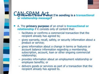 CAN-SPAM Act I’m sending is a transactional
Q. How do I know if what
    or relationship message?

   A. The primary purpose of an email is transactional or
    relationship if it consists only of content that:
     – facilitates or confirms a commercial transaction that the
        recipient already has agreed to;
     – gives warranty, recall, safety, or security information about a
        product or service;
     – gives information about a change in terms or features or
        account balance information regarding a membership,
        subscription, account, loan or other ongoing commercial
        relationship;
     – provides information about an employment relationship or
        employee benefits; or
     – delivers goods or services as part of a transaction that the
        recipient already has agreed to.
 
