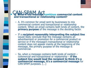    CAN-SPAM Actcombines commercial content
    Q. What if the message
    and transactional or relationship content?

     – A. It’s common for email sent by businesses to mix
       commercial content and transactional or relationship
       content. When an email contains both kinds of content, the
       primary purpose of the message is the deciding factor.

     – If a recipient reasonably interpreting the subject line
       would likely conclude that the message contains an
       advertisement or promotion for a commercial product or
       service or if the message’s transactional or relationship
       content does not appear mainly at the beginning of the
       message, the primary purpose of the message is
       commercial.

     – So, when a message contains both kinds of content –
       commercial and transactional or relationship – if the
       subject line would lead the recipient to think it’s a
       commercial message, it’s a commercial message for
       CAN-SPAM purposes. (…)
 