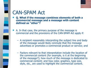 CAN-SPAM Act
   Q. What if the message combines elements of both a
    commercial message and a message with content
    defined as "other"?

   A. In that case, the primary purpose of the message is
    commercial and the provisions of the CAN-SPAM Act apply if:

    – A recipient reasonably interpreting the subject line and body
      of the message would likely conclude that the message
      advertises or promotes a commercial product or service; and

    – Factors relevant to that interpretation include the location of
      the commercial content (for example, is it at the beginning
      of the message?); how much of the message is dedicated to
      commercial content; and how color, graphics, type size,
      style, etc., are used to highlight the commercial content.
 