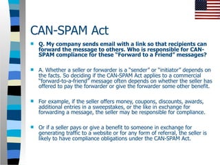 CAN-SPAM Act
   Q. My company sends email with a link so that recipients can
    forward the message to others. Who is responsible for CAN-
    SPAM compliance for these “Forward to a Friend” messages?

   A. Whether a seller or forwarder is a “sender” or “initiator” depends on
    the facts. So deciding if the CAN-SPAM Act applies to a commercial
    “forward-to-a-friend” message often depends on whether the seller has
    offered to pay the forwarder or give the forwarder some other benefit.

   For example, if the seller offers money, coupons, discounts, awards,
    additional entries in a sweepstakes, or the like in exchange for
    forwarding a message, the seller may be responsible for compliance.

   Or if a seller pays or give a benefit to someone in exchange for
    generating traffic to a website or for any form of referral, the seller is
    likely to have compliance obligations under the CAN-SPAM Act.
 