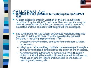 CAN-SPAM penalties for violating the CAN-SPAM
Q. What are the Act
  Act?
 A. Each separate email in violation of the law is subject to
  penalties of up to $16,000, and more than one person may be
  held responsible for violation (ex: company whose product is
  promoted and the company that originated the message).

   The CAN-SPAM Act has certain aggravated violations that may
    give rise to additional fines. The law provides for criminal
    penalties – including imprisonment – for:
     – accessing someone else’s computer to send spam without
        permission,
     – relaying or retransmitting multiple spam messages through a
        computer to mislead others about the origin of the message,
     – harvesting email addresses or generating them through a
        dictionary attack (the practice of sending email to addresses
        made up of random letters and numbers in the hope of
        reaching valid ones), etc…
 