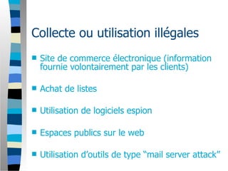 Collecte ou utilisation illégales
   Site de commerce électronique (information
    fournie volontairement par les clients)

   Achat de listes

   Utilisation de logiciels espion

   Espaces publics sur le web

   Utilisation d’outils de type “mail server attack”
 
