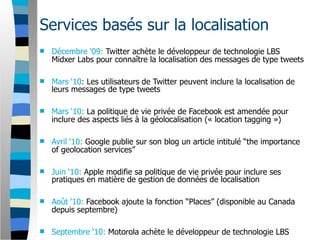 Services basés sur la localisation
   Décembre ‘09: Twitter achète le développeur de technologie LBS
    Midxer Labs pour connaître la localisation des messages de type tweets

   Mars ‘10: Les utilisateurs de Twitter peuvent inclure la localisation de
    leurs messages de type tweets

   Mars ‘10: La politique de vie privée de Facebook est amendée pour
    inclure des aspects liés à la géolocalisation (« location tagging »)

   Avril ‘10: Google publie sur son blog un article intitulé “the importance
    of geolocation services”

   Juin ‘10: Apple modifie sa politique de vie privée pour inclure ses
    pratiques en matière de gestion de données de localisation

   Août ‘10: Facebook ajoute la fonction “Places” (disponible au Canada
    depuis septembre)

   Septembre ‘10: Motorola achète le développeur de technologie LBS
 