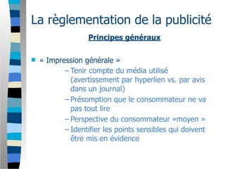 La règlementation de la publicité
                   Principes généraux

   « Impression générale »
           – Tenir compte du média utilisé
             (avertissement par hyperlien vs. par avis
             dans un journal)
           – Présomption que le consommateur ne va
             pas tout lire
           – Perspective du consommateur «moyen »
           – Identifier les points sensibles qui doivent
             être mis en évidence
 