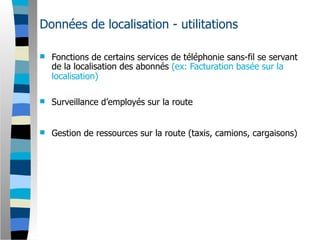 Données de localisation - utilitations

   Fonctions de certains services de téléphonie sans-fil se servant
    de la localisation des abonnés (ex: Facturation basée sur la
    localisation)

   Surveillance d’employés sur la route


   Gestion de ressources sur la route (taxis, camions, cargaisons)
 