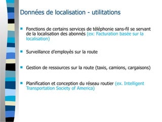 Données de localisation - utilitations

   Fonctions de certains services de téléphonie sans-fil se servant
    de la localisation des abonnés (ex: Facturation basée sur la
    localisation)

   Surveillance d’employés sur la route


   Gestion de ressources sur la route (taxis, camions, cargaisons)


   Planification et conception du réseau routier (ex. Intelligent
    Transportation Society of America)
 