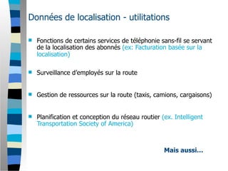 Données de localisation - utilitations

   Fonctions de certains services de téléphonie sans-fil se servant
    de la localisation des abonnés (ex: Facturation basée sur la
    localisation)

   Surveillance d’employés sur la route


   Gestion de ressources sur la route (taxis, camions, cargaisons)


   Planification et conception du réseau routier (ex. Intelligent
    Transportation Society of America)



                                                   Mais aussi…
 