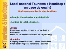 Label national Tourisme & Handicap :
         un gage de qualité
         Quelques exemples de sites labellisés

- Grande diversité des sites labellisés

- Limites de la labellisation…


Alsace
Espace des métiers du bois et du patrimoine
Labaroche
Office du Tourisme de la Vallée de Kaysersberg

Aquitaine
Camping de Maubuisson – Carcan Maubuisson
CVSM centre régional Handivoile – Souston
 
