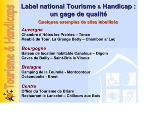 Label national Tourisme & Handicap :
         un gage de qualité
         Quelques exemples de sites labellisés
Auvergne
Chambre d’Hôtes les Prairies – Tence
Meublé de Tour. La Grange Betty – Chambon s/ Lac

Bourgogne
Bateau de location habitable Canalous – Digoin
Caves de Bailly – Saint-Bris le Vineux

Bretagne
Camping de la Tourelle - Montcontour
Océanopolis - Brest

Centre
Office du Tourisme de Briare
Restaurant le Lancelot – Chilleurs aux Bois
 