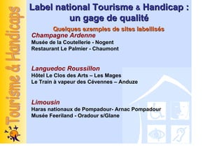 Label national Tourisme & Handicap :
         un gage de qualité
     Quelques exemples de sites labellisés
Champagne Ardenne
Musée de la Coutellerie - Nogent
Restaurant Le Palmier - Chaumont


Languedoc Roussillon
Hôtel Le Clos des Arts – Les Mages
Le Train à vapeur des Cévennes – Anduze


Limousin
Haras nationaux de Pompadour- Arnac Pompadour
Musée Feeriland - Oradour s/Glane
 