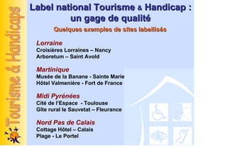 Label national Tourisme & Handicap :
         un gage de qualité
       Quelques exemples de sites labellisés

 Lorraine
 Croisières Lorraines – Nancy
 Arboretum – Saint Avold

 Martinique
 Musée de la Banane - Sainte Marie
 Hôtel Valmenière - Fort de France

 Midi Pyrénées
 Cité de l’Espace - Toulouse
 Gîte rural le Sauvetat – Fleurance

 Nord Pas de Calais
 Cottage Hôtel – Calais
 Plage - Le Portel
 