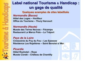 Label national Tourisme & Handicap :
         un gage de qualité
     Quelques exemples de sites labellisés
Normandie (Basse)
Hôtel des Loges – Honfleur
Office du Tourisme – Thury Harcourt

Normandie (Haute)
Musée des Terres Neuvas – Fécamps
Restaurant Le Marco Polo – Le Tréport

Pays de la Loire
Cinescénie du Puy du Fou – Les Epesses
Résidence Les Rojelières – Saint Benoist s/ Mer

Picardie
Hôtel Royhotel – Roye
Musée Condé – Château de Chantilly
 