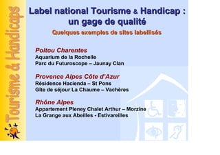 Label national Tourisme & Handicap :
         un gage de qualité
       Quelques exemples de sites labellisés


 Poitou Charentes
 Aquarium de la Rochelle
 Parc du Futuroscope – Jaunay Clan

 Provence Alpes Côte d’Azur
 Résidence Hacienda – St Pons
 Gîte de séjour La Chaume – Vachères

 Rhône Alpes
 Appartement Pleney Chalet Arthur – Morzine
 La Grange aux Abeilles - Estivareilles
 