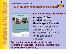 Date de parution : novembre 2009

… et évaluation d’un de l’offre touristique …
       Amélioration marché potentiel

                               Atout France - Guide Savoir-Faire
AFIT - Guide Savoir-Faire l’offre
                    Adapter
                    touristique aux
                    Handicaps – Etude de
Construire ou aménager
des équipements Marché : la population
                    des personnes en
touristiques pour les
                    situation de handicap et
clientèles handicapées
                    l’offre touristique
                    française.
Document en vente auprès de l’Association
Document en vente auprès de35 Euros TTC (hors &
Tourisme & Handicaps : l’Association Tourisme frais
Handicaps : 12,20 Euros TTC (hors frais de port)
de port) - (Prix public 40 €)
 