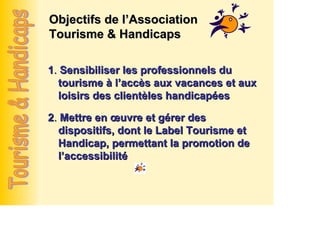 Objectifs de l’Association
Tourisme & Handicaps

1. Sensibiliser les professionnels du
  tourisme à l’accès aux vacances et aux
  loisirs des clientèles handicapées

2. Mettre en œuvre et gérer des
  dispositifs, dont le Label Tourisme et
  Handicap, permettant la promotion de
  l’accessibilité
 