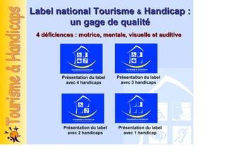 Label national Tourisme & Handicap :
         un gage de qualité
 4 déficiences : motrice, mentale, visuelle et auditive




          Présentation du label    Présentation du label
            avec 4 handicaps         avec 3 handicaps




           Présentation du label   Présentation du label
             avec 2 handicaps        avec 1 handicap
 