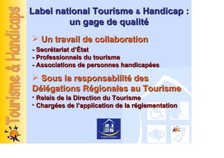 Label national Tourisme & Handicap :
         un gage de qualité
   Un travail de collaboration
- Secrétariat d’État
- Professionnels du tourisme
- Associations de personnes handicapées

  Sous la responsabilité des
Délégations Régionales au Tourisme
• Relais de la Direction du Tourisme
• Chargées de l’application de la réglementation
 