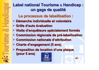 Label national Tourisme & Handicap :
         un gage de qualité
  Le processus de labellisation :
 Démarche individuelle et volontaire
 Grille d’auto évaluation
 Visite d’enquêteurs spécialement formés
 Commission régionale de pré-labellisation
 Commission nationale d’attribution
 Charte d’engagement (5 ans)
 Proposition de location d’une plaque
 (pour 5 ans)
 