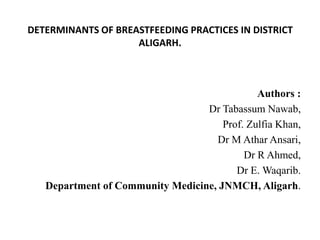 DETERMINANTS OF BREASTFEEDING PRACTICES IN DISTRICT ALIGARH. Authors : Dr Tabassum Nawab,  Prof. Zulfia Khan,  Dr M Athar Ansari,  Dr R Ahmed,  Dr E. Waqarib. Department of Community Medicine, JNMCH, Aligarh. 
