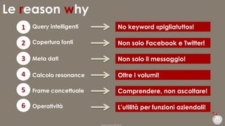 Le reason why
1

Query intelligenti

No keyword «pigliatutto»!

2

Copertura fonti

Non solo Facebook e Twitter!

3

Meta dati

Non solo il messaggio!

4

Calcolo resonance

Oltre i volumi!

5

Frame concettuale

Comprendere, non ascoltare!

6

Operatività

L’utilità per funzioni aziendali!
11
Duepuntozero DOXA 2014

 