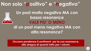 Non solo “positivo” e “negativo”
Un post molto negativo MA con
bassa resonance
VALE PIU’ O MENO
di un post meno negativo MA con
alta resonance?
Occorre ponderare il sentiment per la sua resonance,
alla stregua di quanto fatto per i volumi.
33
Duepuntozero DOXA 2014

 