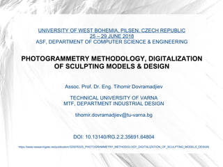 UNIVERSITY OF WEST BOHEMIA, PILSEN, CZECH REPUBLIC
25 – 29 JUNE 2018
ASF, DEPARTMENT OF COMPUTER SCIENCE & ENGINEERING
PHOTOGRAMMETRY METHODOLOGY, DIGITALIZATION
OF SCULPTING MODELS & DESIGN
Assoc. Prof. Dr. Eng. Tihomir Dovramadjiev
TECHNICAL UNIVERSITY OF VARNA
MTF, DEPARTMENT INDUSTRIAL DESIGN
tihomir.dovramadjiev@tu-varna.bg
DOI: 10.13140/RG.2.2.35691.64804
https://www.researchgate.net/publication/325976325_PHOTOGRAMMETRY_METHODOLOGY_DIGITALIZATION_OF_SCULPTING_MODELS_DESIGN
 