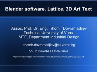 Blender software. Lattice. 3D Art Text
Assoc. Prof. Dr. Eng. Tihomir Dovramadjiev
Technical University of Varna
MTF, Department Industrial Design
tihomir.dovramadjiev@tu-varna.bg
DOI: 10.13140/RG.2.2.23084.51841
https://www.researchgate.net/publication/331097258_Blender_software_Lattice_3D_Art_Text
 