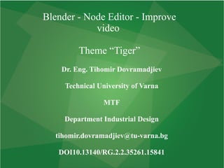 Blender - Node Editor - Improve
video
Theme “Tiger”
Dr. Eng. Tihomir Dovramadjiev
Technical University of Varna
MTF
Department Industrial Design
tihomir.dovramadjiev@tu-varna.bg
DOI10.13140/RG.2.2.35261.15841
 