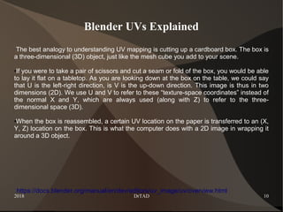 2018 DrTAD 10
Blender UVs Explained
The best analogy to understanding UV mapping is cutting up a cardboard box. The box is
a three-dimensional (3D) object, just like the mesh cube you add to your scene.
●If you were to take a pair of scissors and cut a seam or fold of the box, you would be able
to lay it flat on a tabletop. As you are looking down at the box on the table, we could say
that U is the left-right direction, is V is the up-down direction. This image is thus in two
dimensions (2D). We use U and V to refer to these “texture-space coordinates” instead of
the normal X and Y, which are always used (along with Z) to refer to the three-
dimensional space (3D).
●When the box is reassembled, a certain UV location on the paper is transferred to an (X,
Y, Z) location on the box. This is what the computer does with a 2D image in wrapping it
around a 3D object.
https://docs.blender.org/manual/en/dev/editors/uv_image/uv/overview.html
 