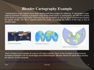 2018 DrTAD 11
Blender Cartography Example
●Cartographers (map makers) have been dealing with this problem for millennia. A cartography (map-
making) example is creating a projection map of the whole world. In cartography, we take the surface
of the earth (a sphere) and make a flat map that can be folded up into the glove compartment aboard
the space shuttle. We “fill in” spaces toward the poles, or change the outline of the map in any of
several ways
Each of these is an example of a way to UV map a sphere. Each of the hundred or so commonly
accepted projections has its advantages and disadvantages. Blender allows the same thing anyway
we want to, on the computer.
https://docs.blender.org/manual/en/dev/editors/uv_image/uv/overview.html
 