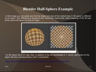 2018 DrTAD 12
Blender Half-Sphere Example
In this image you can easily see that the shape and size of the marked face in 3D space is different
in UV space. This difference is caused by the “stretching” (technically called mapping) of the 3D part
(XYZ) onto a 2D plane (i.e. the UV map).
●If a 3D object has a UV map, then, in addition to the 3D coordinates X, Y, and Z, each point on the
object will have corresponding U and V coordinates.
https://docs.blender.org/manual/en/dev/editors/uv_image/uv/overview.html
 
