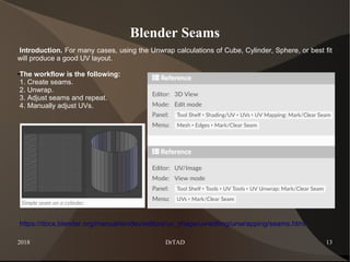 2018 DrTAD 13
Blender Seams
Introduction. For many cases, using the Unwrap calculations of Cube, Cylinder, Sphere, or best fit
will produce a good UV layout.
●The workflow is the following:
1. Create seams.
2. Unwrap.
3. Adjust seams and repeat.
4. Manually adjust UVs.
https://docs.blender.org/manual/en/dev/editors/uv_image/uv/editing/unwrapping/seams.html
 